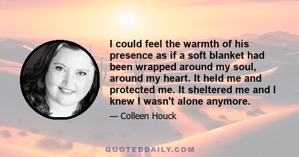 I could feel the warmth of his presence as if a soft blanket had been wrapped around my soul, around my heart. It held me and protected me. It sheltered me and I knew I wasn't alone anymore.