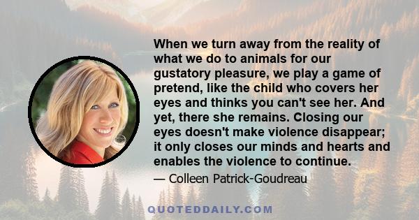 When we turn away from the reality of what we do to animals for our gustatory pleasure, we play a game of pretend, like the child who covers her eyes and thinks you can't see her. And yet, there she remains. Closing our 
