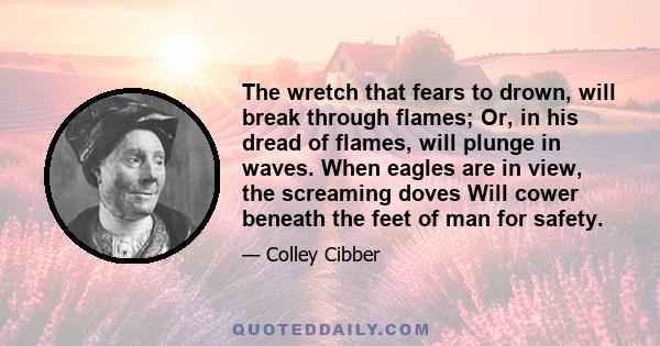 The wretch that fears to drown, will break through flames; Or, in his dread of flames, will plunge in waves. When eagles are in view, the screaming doves Will cower beneath the feet of man for safety.