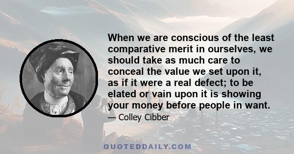 When we are conscious of the least comparative merit in ourselves, we should take as much care to conceal the value we set upon it, as if it were a real defect; to be elated or vain upon it is showing your money before