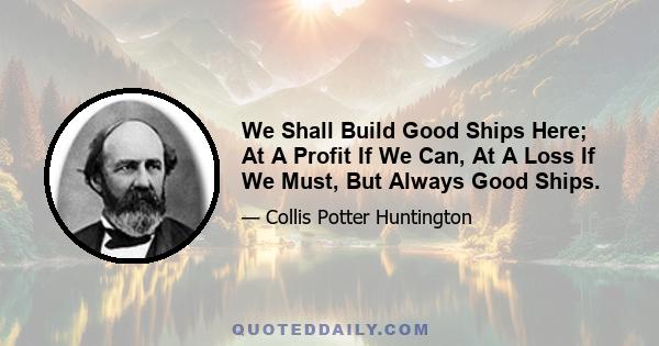 We Shall Build Good Ships Here; At A Profit If We Can, At A Loss If We Must, But Always Good Ships.