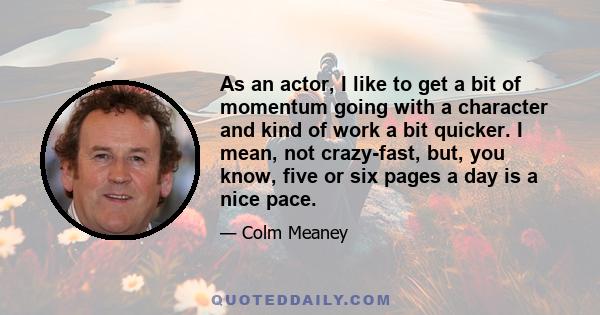 As an actor, I like to get a bit of momentum going with a character and kind of work a bit quicker. I mean, not crazy-fast, but, you know, five or six pages a day is a nice pace.