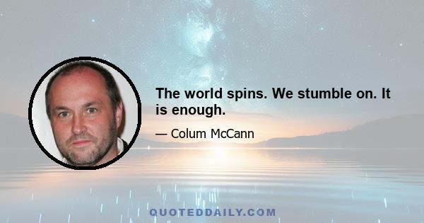 The world spins. We stumble on. It is enough.