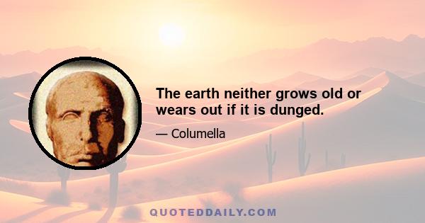 The earth neither grows old or wears out if it is dunged.