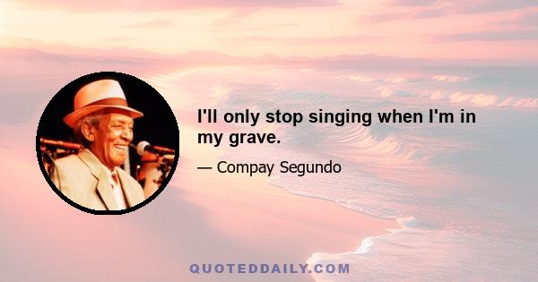 I'll only stop singing when I'm in my grave.