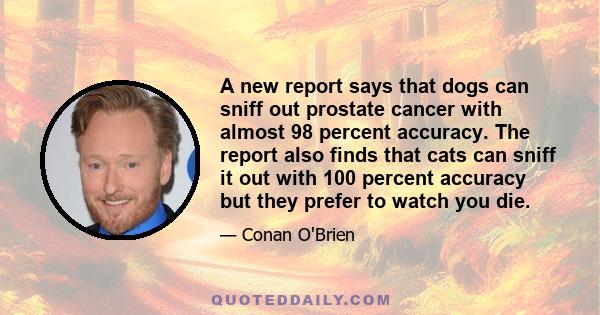 A new report says that dogs can sniff out prostate cancer with almost 98 percent accuracy. The report also finds that cats can sniff it out with 100 percent accuracy but they prefer to watch you die.