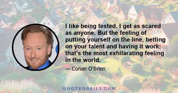 I like being tested. I get as scared as anyone. But the feeling of putting yourself on the line, betting on your talent and having it work; that's the most exhilarating feeling in the world.