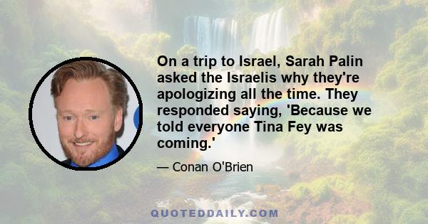 On a trip to Israel, Sarah Palin asked the Israelis why they're apologizing all the time. They responded saying, 'Because we told everyone Tina Fey was coming.'