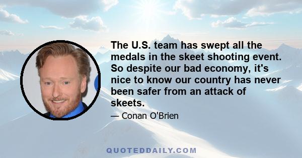 The U.S. team has swept all the medals in the skeet shooting event. So despite our bad economy, it's nice to know our country has never been safer from an attack of skeets.