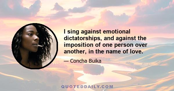 I sing against emotional dictatorships, and against the imposition of one person over another, in the name of love.