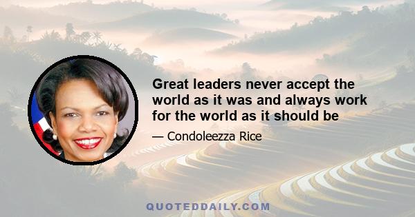 Great leaders never accept the world as it was and always work for the world as it should be