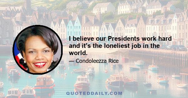 I believe our Presidents work hard and it's the loneliest job in the world.
