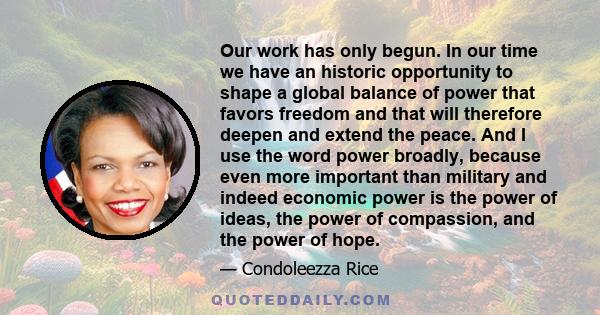 Our work has only begun. In our time we have an historic opportunity to shape a global balance of power that favors freedom and that will therefore deepen and extend the peace. And I use the word power broadly, because