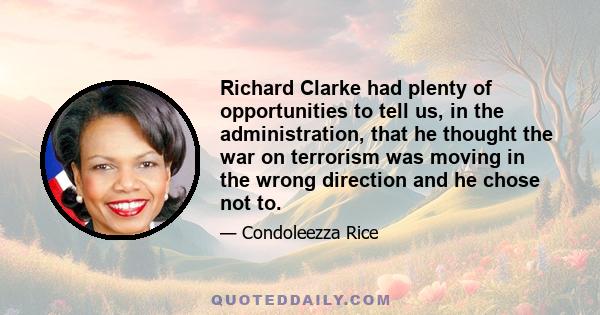 Richard Clarke had plenty of opportunities to tell us, in the administration, that he thought the war on terrorism was moving in the wrong direction and he chose not to.