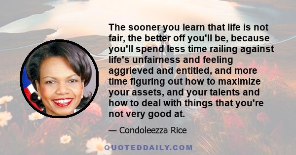 The sooner you learn that life is not fair, the better off you'll be, because you'll spend less time railing against life's unfairness and feeling aggrieved and entitled, and more time figuring out how to maximize your