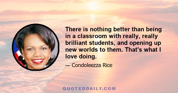 There is nothing better than being in a classroom with really, really brilliant students, and opening up new worlds to them. That's what I love doing.