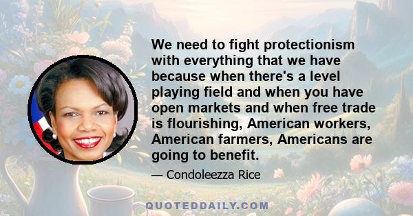 We need to fight protectionism with everything that we have because when there's a level playing field and when you have open markets and when free trade is flourishing, American workers, American farmers, Americans are 