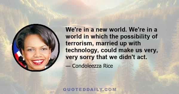 We're in a new world. We're in a world in which the possibility of terrorism, married up with technology, could make us very, very sorry that we didn't act.