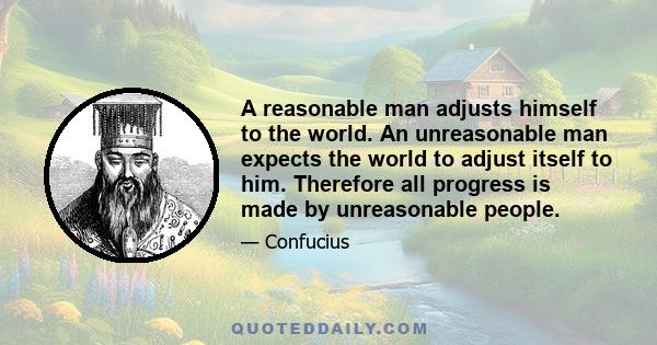 A reasonable man adjusts himself to the world. An unreasonable man expects the world to adjust itself to him. Therefore all progress is made by unreasonable people.