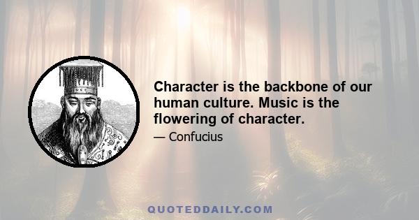 Character is the backbone of our human culture. Music is the flowering of character.