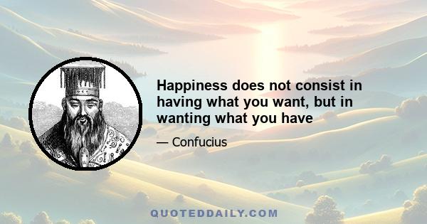 Happiness does not consist in having what you want, but in wanting what you have