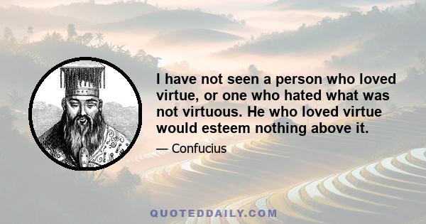 I have not seen a person who loved virtue, or one who hated what was not virtuous. He who loved virtue would esteem nothing above it.