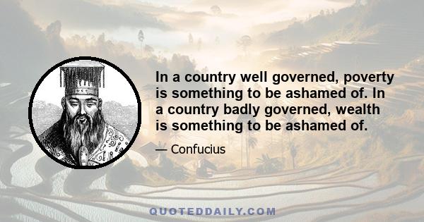 In a country well governed, poverty is something to be ashamed of. In a country badly governed, wealth is something to be ashamed of.