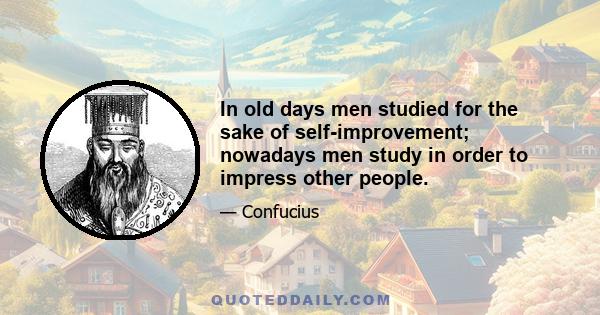 In old days men studied for the sake of self-improvement; nowadays men study in order to impress other people.