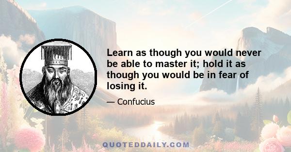 Learn as though you would never be able to master it; hold it as though you would be in fear of losing it.