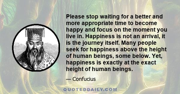 Please stop waiting for a better and more appropriate time to become happy and focus on the moment you live in. Happiness is not an arrival, it is the journey itself. Many people seek for happiness above the height of