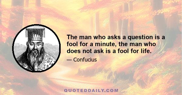 The man who asks a question is a fool for a minute, the man who does not ask is a fool for life.