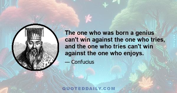 The one who was born a genius can't win against the one who tries, and the one who tries can't win against the one who enjoys.