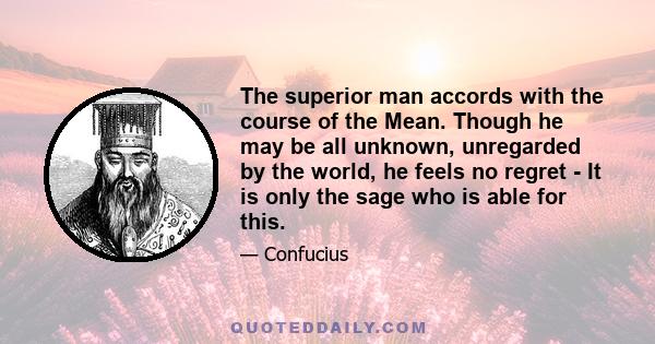 The superior man accords with the course of the Mean. Though he may be all unknown, unregarded by the world, he feels no regret - It is only the sage who is able for this.