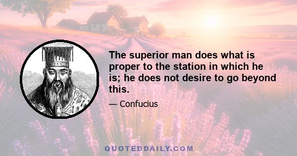 The superior man does what is proper to the station in which he is; he does not desire to go beyond this. In a position of wealth and honor, he does what is proper to a position of wealth and honor. In a poor and low