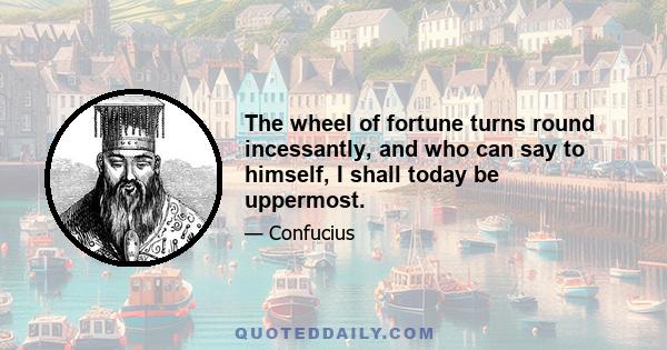 The wheel of fortune turns round incessantly, and who can say to himself, I shall today be uppermost.