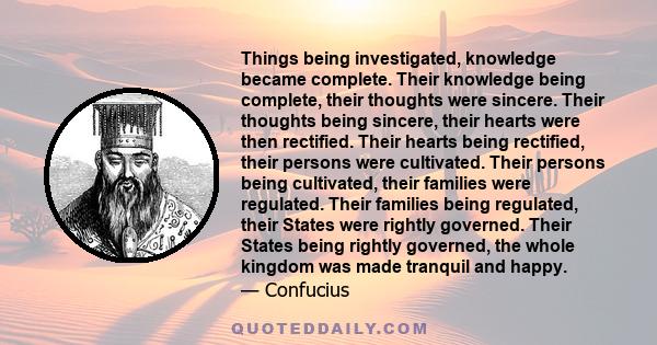 Things being investigated, knowledge became complete. Their knowledge being complete, their thoughts were sincere. Their thoughts being sincere, their hearts were then rectified. Their hearts being rectified, their