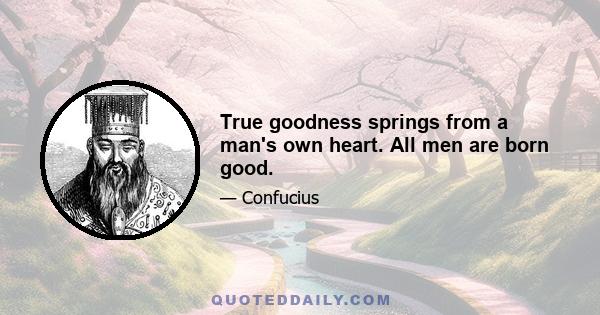 True goodness springs from a man's own heart. All men are born good.