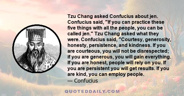 Tzu Chang asked Confucius about jen. Confucius said, If you can practice these five things with all the people, you can be called jen. Tzu Chang asked what they were. Confucius said, Courtesy, generosity, honesty,