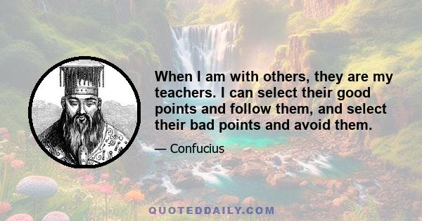 When I am with others, they are my teachers. I can select their good points and follow them, and select their bad points and avoid them.