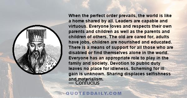 When the perfect order prevails, the world is like a home shared by all. Leaders are capable and virtuous. Everyone loves and respects their own parents and children as well as the parents and children of others. The