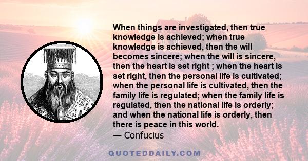 When things are investigated, then true knowledge is achieved; when true knowledge is achieved, then the will becomes sincere; when the will is sincere, then the heart is set right ; when the heart is set right, then