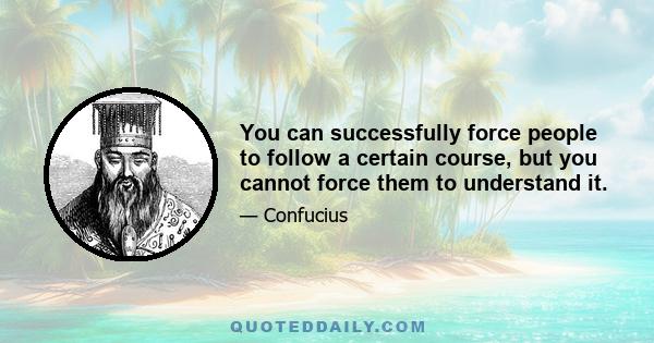 You can successfully force people to follow a certain course, but you cannot force them to understand it.