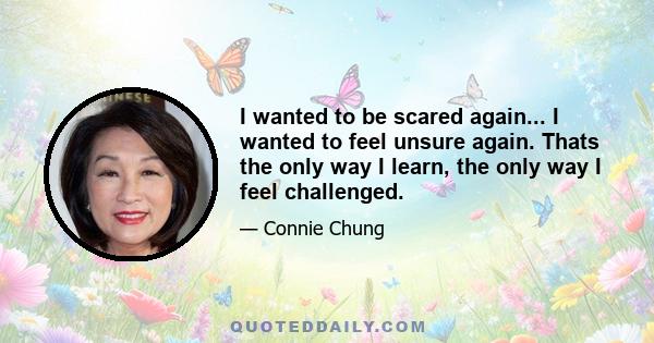 I wanted to be scared again... I wanted to feel unsure again. Thats the only way I learn, the only way I feel challenged.