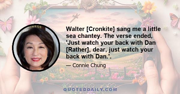 Walter [Cronkite] sang me a little sea chantey. The verse ended, 'Just watch your back with Dan [Rather], dear, just watch your back with Dan.'.