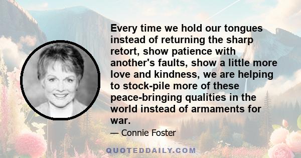 Every time we hold our tongues instead of returning the sharp retort, show patience with another's faults, show a little more love and kindness, we are helping to stock-pile more of these peace-bringing qualities in the 