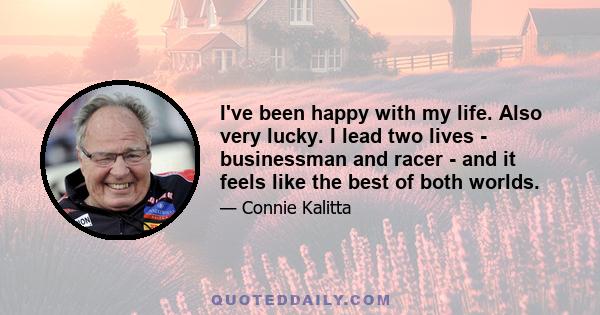 I've been happy with my life. Also very lucky. I lead two lives - businessman and racer - and it feels like the best of both worlds.