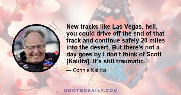 New tracks like Las Vegas, hell, you could drive off the end of that track and continue safely 20 miles into the desert. But there's not a day goes by I don't think of Scott [Kalitta]. It's still traumatic.