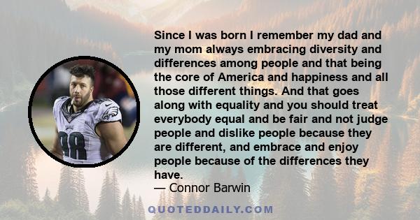 Since I was born I remember my dad and my mom always embracing diversity and differences among people and that being the core of America and happiness and all those different things. And that goes along with equality