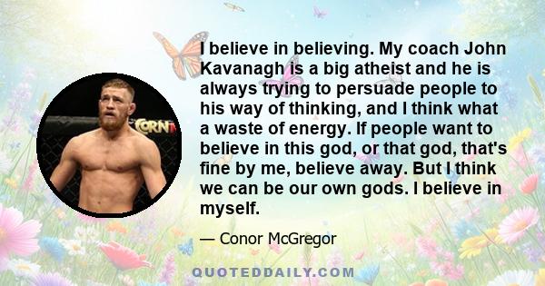 I believe in believing. My coach John Kavanagh is a big atheist and he is always trying to persuade people to his way of thinking, and I think what a waste of energy. If people want to believe in this god, or that god,