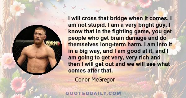 I will cross that bridge when it comes. I am not stupid. I am a very bright guy. I know that in the fighting game, you get people who get brain damage and do themselves long-term harm. I am into it in a big way, and I